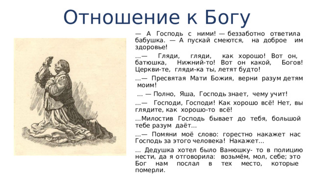 Отношение к Богу — А Господь с ними! — беззаботно ответила бабуш­ка. — А пускай смеются, на доброе им здоровье! …— Гляди, гляди, как хорошо! Вот он, батюшка, Нижний-то! Вот он какой, Богов! Церкви-те, гляди-ка ты, ле­тят будто! …— Пресвятая Мати Божия, верни разум детям моим! … — Полно, Яша, Господь знает, чему учит! …— Господи, Господи! Как хорошо всё! Нет, вы глядите, как хорошо-то всё! … Милостив Господь бывает до тебя, большой тебе разум даёт... …— Помяни моё слово: горестно накажет нас Господь за этого человека! Накажет... ... Дедушка хотел было Ванюшку- то в полицию нести, да я отговорила: возьмём, мол, себе; это Бог нам послал в тех место, которые померли. 