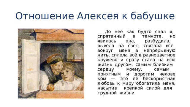 Отношение Алексея к бабушке  До неё как будто спал я, спрятанный в темноте, но явилась она, разбудила, вывела на свет, связала всё во­круг меня в непрерывную нить, сплела всё в разноцветное кружево и сразу стала на всю жизнь другом, самым близ­ким сердцу моему, самым понятным и дорогим челове­ком — это её бескорыстная любовь к миру обогатила меня, насытив крепкой силой для трудной жизни. 