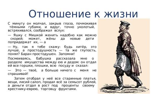 Отношение к жизни С минуту он молчал, закрыв глаза, почмокивая тём­ными губами, и вдруг, точно уколотый, встряхивался, соображал вслух: — Яшку с Мишкой женить надобно как можно ско­рей; может, жёны да новые дети попридержат их, — а — Ну, так я тебе скажу: будь хитёр, это лучше, а простодушность — та же глупость, понял? Баран простодушен. Запомни! Посмеиваясь, бабушка рассказала мне о разделе имуще­ства между ею и дедом: он отдал ей все горшки, плошки, всю посуду и сказал: — Это — твоё, а больше ничего с меня не спрашивай!  Затем отобрал у неё все старинные платья, вещи, лисий салоп, продал всё за семьсот рублей, а деньги отдал в рост под проценты своему крестнику-еврею, торговцу фрукта­ми. 