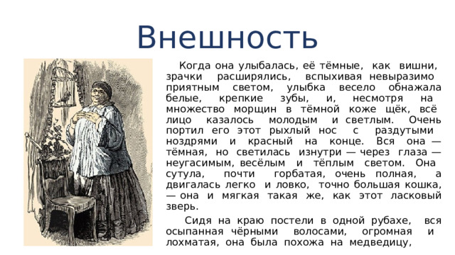 Внешность  Когда она улыбалась, её тёмные, как вишни, зрачки расширялись, вспыхивая невыразимо приятным светом, улыбка весело обнажала белые, крепкие зубы, и, несмотря на множество мор­щин в тёмной коже щёк, всё лицо казалось молодым и светлым. Очень портил его этот рыхлый нос с раздутыми ноздрями и красный на конце. Вся она — тёмная, но светилась изнутри — через глаза — неугасимым, весёлым и тёплым светом. Она сутула, почти горбатая, очень полная, а двигалась легко и ловко, точно большая кошка, — она и мягкая такая же, как этот ласковый зверь.  Сидя на краю постели в одной рубахе, вся осыпанная чёрными волосами, огромная и лохматая, она была по­хожа на медведицу, 