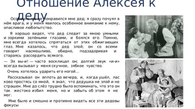 Отношение Алексея к деду  Особенно же не понравился мне дед; я сразу почуял в нём врага, и у меня явилось особенное внимание к нему, опасливое любопытство.  Я хорошо видел, что дед следит за мною умными и зоркими зелёными глазами, и боялся его. Помню, мне всегда хотелось спрятаться от этих обжигающих глаз. Мне казалось, что дед злой; он со всеми говорит на­смешливо, обидно, подзадоривая и стараясь рассердить всякого. — Эх вы-и! — часто восклицал он; долгий звук «и-и» всегда вызывал у меня скучное, зябкое чувство.  Очень хотелось ударить его ногой…  Рассказывал он вплоть до вечера, и, когда ушёл, лас­ково простясь со мной, я знал, что дедушка не злой и не страшен. Мне до слёз трудно было вспоминать, что это он так жестоко избил меня, но и забыть об этом я не мог.  Мне было и смешно и противно видеть все эти дедовы фокусы 