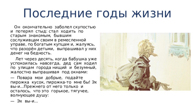 Последние годы жизни  Он окончательно заболел скупостью и потерял стыд: стал ходить по старым знакомым, бывшим сослуживцам своим в ремесленной управе, по богатым купцам и, жалу­ясь, что разорён детьми, выпрашивал у них денег на бед­ность.  Лет через десять, когда бабушка уже успокоилась навсегда, дед сам ходил по улицам города нищий и безумный, жалостно выпрашивая под окнами: — Повара мои добрые, подайте пирожка кусок, пирожка-то мне бы! Эх вы-и...Прежнего от него только и осталось, что это горькое, тягучее, волнующее душу: — Эх вы-и... 