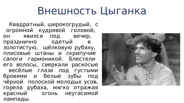 Внешность Цыганка  Квадратный, широкогрудый, с огромной кудрявой головой, он явился под вечер, празднично одетый в золотистую, шёлковую рубаху, плисовые штаны и скрипучие сапоги гармони­кой. Блестели его волосы, сверкали раскосые весёлые глаза под густыми бровями и белые зубы под чёрной по­лоской молодых усов, горела рубаха, мягко отражая крас­ный огонь неугасимой лампады. 