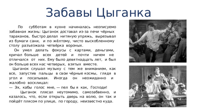 Забавы Цыганка  По субботам в кухне начиналась неописуемо забавная жизнь: Цыганок доставал из-за печи чёрных тараканов, быстро делал нитяную упряжь, вырезывал из бумаги сани, и по жёлтому, чисто выскобленно­му столу разъезжала четвёрка вороных.  Он умел делать фокусы с картами, деньгами, кричал больше всех детей и почти ничем не отличался от них. Ему было девятнадцать лет, и был он больше всех нас четверых, взятых вместе.  Цыганок слушал музыку с тем же вниманием, как все, запустив пальцы в свои чёрные космы, глядя в угол и посапывая. Иногда он неожиданно и жалобно воскли­цал: — Эх, кабы голос мне, — пел бы я как, Господи!  Цыганок плясал неутомимо, самозабвенно, и казалось, что, если открыть дверь на волю, он так и пойдёт плясом по улице, по городу, неизвестно куда. 