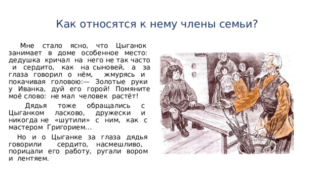  Как относятся к нему члены семьи?    Мне стало ясно, что Цыганок занимает в доме особенное место: дедушка кричал на него не так часто и сердито, как на сыновей, а за глаза гово­рил о нём, жмурясь и покачивая головою:— Золотые руки у Иванка, дуй его горой! Помяните моё слово: не мал человек растёт!  Дядья тоже обращались с Цыганком ласково, друже­ски и никогда не «шутили» с ним, как с мастером Григорием…  Но и о Цыганке за глаза дядья говорили сердито, насмешливо, порицали его работу, ругали вором и лен­тяем. 