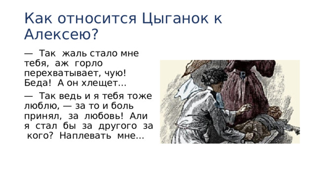 Как относится Цыганок к Алексею? — Так жаль стало мне тебя, аж горло перехватывает, чую! Беда! А он хлещет... — Так ведь и я тебя тоже люблю, — за то и боль при­нял, за любовь! Али я стал бы за другого за кого? На­плевать мне... 