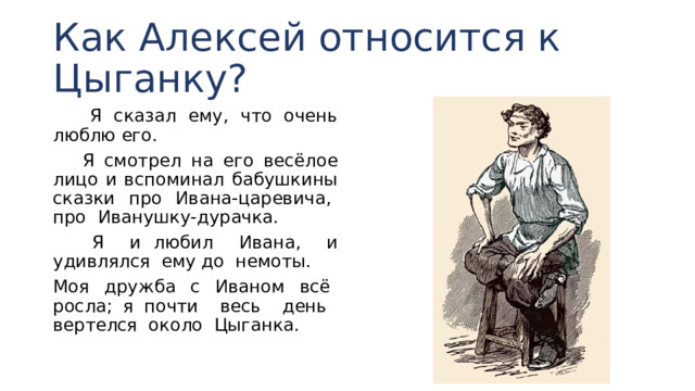 Как Алексей относится к Цыганку?  Я сказал ему, что очень люблю его.  Я смотрел на его весёлое лицо и вспоминал бабушкины сказки про Ивана-царевича, про Иванушку-дурачка.  Я и любил Ивана, и удивлялся ему до немоты. Моя дружба с Иваном всё росла; я почти весь день вертелся около Цыганка. 