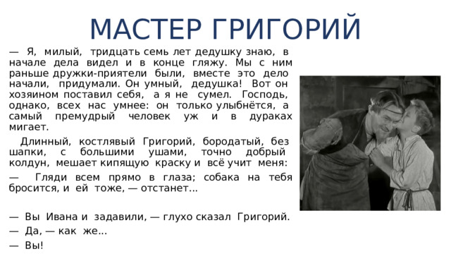 МАСТЕР ГРИГОРИЙ — Я, милый, тридцать семь лет дедушку знаю, в на­чале дела видел и в конце гляжу. Мы с ним раньше друж­ки-приятели были, вместе это дело начали, придумали. Он умный, дедушка! Вот он хозяином поставил себя, а я не сумел. Господь, однако, всех нас умнее: он только улыбнётся, а самый премудрый человек уж и в дураках мигает.  Длинный, костлявый Григорий, бородатый, без шап­ки, с большими ушами, точно добрый колдун, мешает кипящую краску и всё учит меня: — Гляди всем прямо в глаза; собака на тебя бросится, и ей тоже, — отстанет... — Вы Ивана и задавили, — глухо сказал Григорий. — Да, — как же... — Вы! 