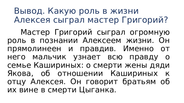 Вывод. Какую роль в жизни Алексея сыграл мастер Григорий?  Мастер Григорий сыграл огромную роль в познании Алексеем жизни. Он прямолинеен и правдив. Именно от него мальчик узнает всю правду о семье Кашириных: о смерти жены дяди Якова, об отношении Кашириных к отцу Алексея. Он говорит братьям об их вине в смерти Цыганка. 