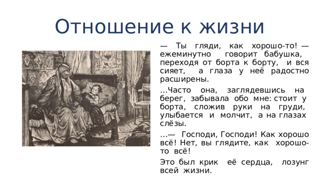 Отношение к жизни — Ты гляди, как хорошо-то! — ежеминутно говорит бабушка, переходя от борта к борту, и вся сияет, а глаза у неё радостно расширены. … Часто она, заглядевшись на берег, забывала обо мне: стоит у борта, сложив руки на груди, улыбается и мол­чит, а на глазах слёзы. …— Господи, Господи! Как хорошо всё! Нет, вы глядите, как хорошо-то всё! Это был крик её сердца, лозунг всей жизни. 