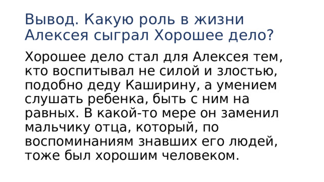 Вывод. Какую роль в жизни Алексея сыграл Хорошее дело? Хорошее дело стал для Алексея тем, кто воспитывал не силой и злостью, подобно деду Каширину, а умением слушать ребенка, быть с ним на равных. В какой-то мере он заменил мальчику отца, который, по воспоминаниям знавших его людей, тоже был хорошим человеком. 