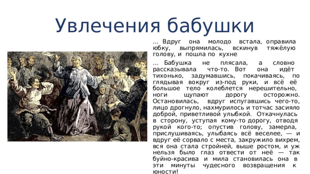 Увлечения бабушки … Вдруг она молодо встала, оправила юбку, выпрямилась, вскинув тяжёлую голову, и пошла по кухне … Бабушка не плясала, а словно рассказывала что-то. Вот она идёт тихонько, задумавшись, покачиваясь, по­глядывая вокруг из-под руки, и всё её большое тело ко­леблется нерешительно, ноги щупают дорогу осторожно. Остановилась, вдруг испугавшись чего-то, лицо дрогнуло, нахмурилось и тотчас засияло доброй, приветливой улыб­кой. Откачнулась в сторону, уступая кому-то дорогу, от­водя рукой кого-то; опустив голову, замерла, прислуши­ваясь, улыбаясь всё веселее, — и вдруг её сорвало с места, закружило вихрем, вся она стала стройней, выше ростом, и уж нельзя было глаз отвести от неё — так буйно-краси­ва и мила становилась она в эти минуты чудесного воз­вращения к юности! 