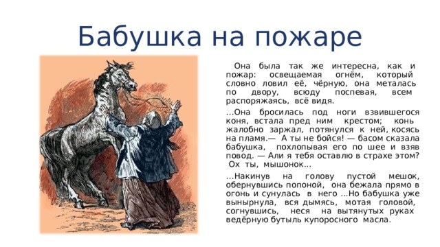 Бабушка на пожаре  Она была так же интересна, как и пожар: освещае­мая огнём, который словно ловил её, чёрную, она мета­лась по двору, всюду поспевая, всем распоряжаясь, всё видя. … Она бросилась под ноги взвившегося коня, встала пред ним крестом; конь жалобно заржал, потянулся к ней, косясь на пламя.— А ты не бойся! — басом сказала бабушка, похлопы­вая его по шее и взяв повод. — Али я тебя оставлю в стра­хе этом? Ох ты, мышонок... … Накинув на голову пустой мешок, обернувшись попоной, она бежала прямо в огонь и суну­лась в него ...Но бабушка уже вынырнула, вся дымясь, мотая голо­вой, согнувшись, неся на вытянутых руках ведёрную бу­тыль купоросного масла. 