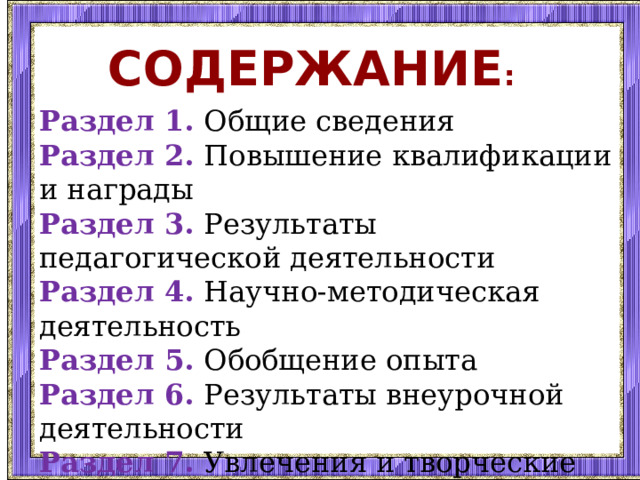 Содержание : Раздел 1.  Общие сведения Раздел 2. Повышение квалификации и награды Раздел 3. Результаты педагогической деятельности Раздел 4. Научно-методическая деятельность Раздел 5. Обобщение опыта Раздел 6. Результаты внеурочной деятельности Раздел 7. Увлечения и творческие планы 