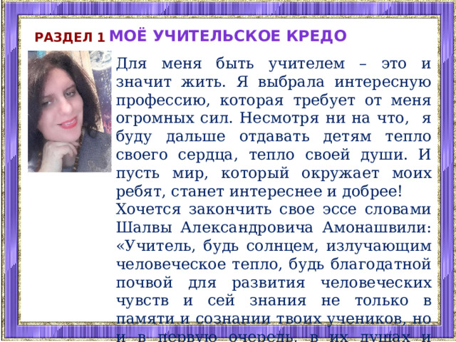 Моё учительское кредо Раздел 1 Для меня быть учителем – это и значит жить. Я выбрала интересную профессию, которая требует от меня огромных сил. Несмотря ни на что, я буду дальше отдавать детям тепло своего сердца, тепло своей души. И пусть мир, который окружает моих ребят, станет интереснее и добрее! Хочется закончить свое эссе словами Шалвы Александровича Амонашвили: «Учитель, будь солнцем, излучающим человеческое тепло, будь благодатной почвой для развития человеческих чувств и сей знания не только в памяти и сознании твоих учеников, но и в первую очередь, в их душах и сердцах…». 