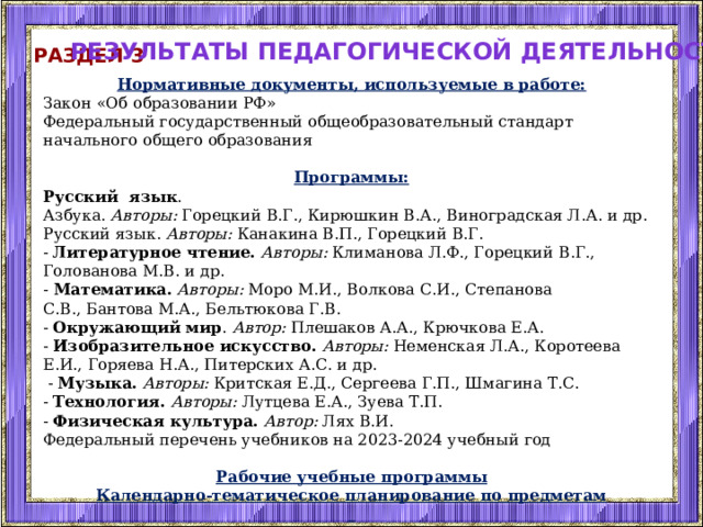 Результаты педагогической деятельности Раздел 3 Нормативные документы, используемые в работе: Закон «Об образовании РФ» Федеральный государственный общеобразовательный стандарт начального общего образования Программы: Русский язык . Азбука. Авторы: Горецкий В.Г., Кирюшкин В.А., Виноградская Л.А. и др.  Русский язык. Авторы: Канакина В.П., Горецкий В.Г.  -  Литературное чтение.  Авторы: Климанова Л.Ф., Горецкий В.Г., Голованова М.В. и др. -  Математика.  Авторы: Моро М.И., Волкова С.И., Степанова С.В., Бантова М.А., Бельтюкова Г.В.  -  Окружающий мир . Автор: Плешаков А.А., Крючкова Е.А.  -  Изобразительное искусство.  Авторы: Неменская Л.А., Коротеева Е.И., Горяева Н.А., Питерских А.С. и др.   -  Музыка.  Авторы: Критская Е.Д., Сергеева Г.П., Шмагина Т.С.   -  Технология.  Авторы:  Лутцева Е.А., Зуева Т.П. -  Физическая культура.  Автор: Лях В.И. Федеральный перечень учебников на 2023-2024 учебный год Рабочие учебные программы Календарно-тематическое планирование по предметам   