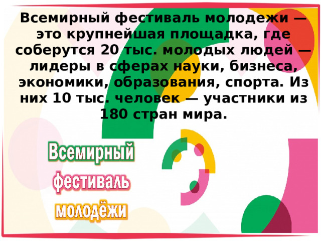 Всемирный фестиваль молодежи — это крупнейшая площадка, где соберутся 20 тыс. молодых людей — лидеры в сферах науки, бизнеса, экономики, образования, спорта. Из них 10 тыс. человек — участники из 180 стран мира.   