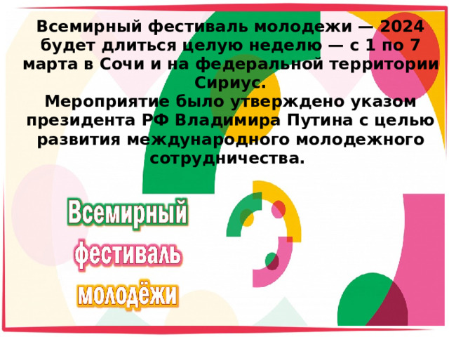 Всемирный фестиваль молодежи — 2024 будет длиться целую неделю — с 1 по 7 марта в Сочи и на федеральной территории Сириус.  Мероприятие было утверждено указом президента РФ Владимира Путина с целью развития международного молодежного сотрудничества.    