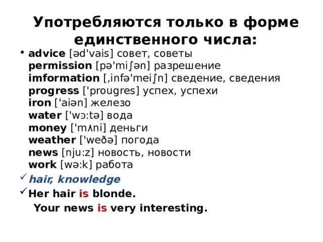 Употребляются только в форме единственного числа: advice  [əd'vais] совет, советы   permission  [pə'mi∫ən] разрешение   imformation  [,infə'mei∫n] сведение, сведения   progress  ['prougres] успех, успехи  iron  ['aiən] железо  water  ['w כּ :tə] вода   money  ['m ٨ ni] деньги   weather  ['weðə] погода   news  [nju:z] новость, новости   work  [wə:k] работа hair, knowledge Her hair is blonde.  Your news is very interesting.    