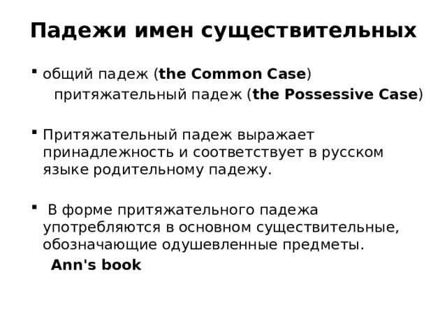 Падежи имен существительных   общий падеж ( the Common Case )  притяжательный падеж ( the Possessive Case ) Притяжательный падеж выражает принадлежность и соответствует в русском языке родительному падежу.  В форме притяжательного падежа употребляются в основном существительные, обозначающие одушевленные предметы.  Ann's book   