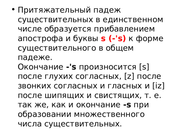 Притяжательный падеж существительных в единственном числе образуется прибавлением апострофа и буквы  s (-'s)  к форме существительного в общем падеже. Окончание  -'s  произносится [s] после глухих согласных, [z] после звонких согласных и гласных и [iz] после шипящих и свистящих, т. е. так же, как и окончание  -s  при образовании множественного числа существительных. 