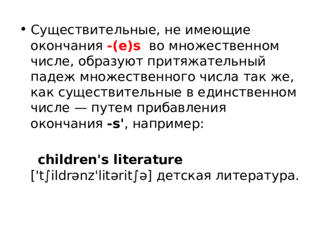 Существительные, не имеющие окончания  -(e)s   во множественном числе, образуют притяжательный падеж множественного числа так же, как существительные в единственном числе — путем прибавления окончания  -s' , например:   children's literature ['t∫ildrənz'litərit∫ə] детская литература.   