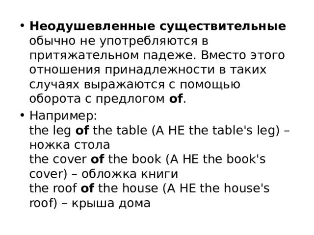 Неодушевленные существительные обычно не употребляются в притяжательном падеже. Вместо этого отношения принадлежности в таких случаях выражаются с помощью оборота с предлогом  of . Например:  the leg  of  the table (А НЕ the table's leg) – ножка стола  the cover  of  the book (А НЕ the book's cover) – обложка книги  the roof  of  the house (А НЕ the house's roof) – крыша дома 