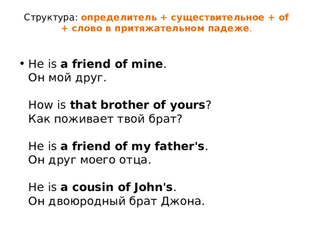 Структура:  определитель + существительное + of + слово в притяжательном падеже .   He is  a friend of mine .  Он мой друг.   How is  that brother of yours ?  Как поживает твой брат?   He is  a friend of my father's .  Он друг моего отца.   He is  a cousin of John's .  Он двоюродный брат Джона. 