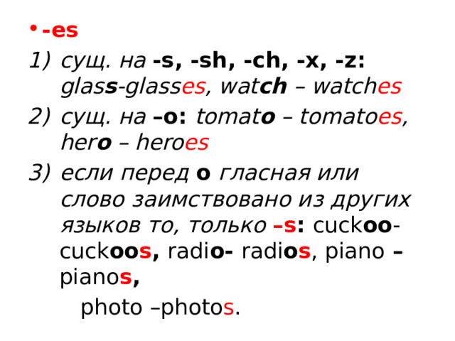 -es сущ. на -s, -sh, -ch, -x, -z: glas s -glass es , wat ch – watch es сущ. на –o: tomat o – tomato es , her o – hero es если перед о гласная или слово заимствовано из других языков то, только –s : cuck oo - cuck oo s ,  radi o- radi o s , piano – piano s ,  photo –photo s . 