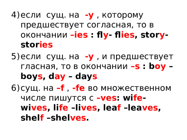 если сущ. на -y , которому предшествует согласная, то в окончании –ies : fl y - fl ies , stor y -stor ies если сущ. на -y , и предшествует гласная, то в окончании –s : b oy –boy s , d ay – day s сущ. на –f , -fe во множественном числе пишутся с –ves : wi fe -wi ves , li fe –li ves , lea f –lea ves , shel f –shel ves . 