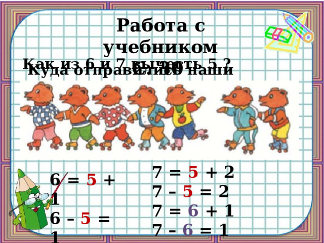Работа с учебником С. 30 Как из 6 и 7 вычесть 5 ? Куда отправились наши медведи? 7 = 5 + 2 7 – 5 = 2 7 = 6 + 1 7 – 6 = 1 6 = 5 + 1 6 – 5 = 1 