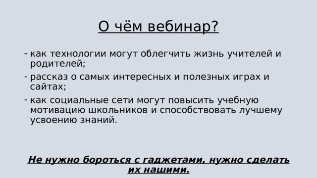 О чём вебинар? как технологии могут облегчить жизнь учителей и родителей; рассказ о самых интересных и полезных играх и сайтах; как социальные сети могут повысить учебную мотивацию школьников и способствовать лучшему усвоению знаний. Не нужно бороться с гаджетами, нужно сделать их нашими. 