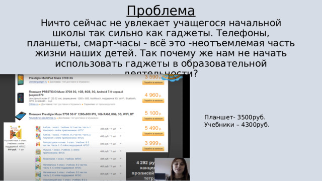 Проблема Ничто сейчас не увлекает учащегося начальной школы так сильно как гаджеты. Телефоны, планшеты, смарт-часы - всё это -неотъемлемая часть жизни наших детей. Так почему же нам не начать использовать гаджеты в образовательной деятельности? Планшет- 3500руб. Учебники – 4300руб. 