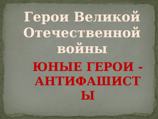 Герои Великой Отечественной войны Юные герои - антифашисты 