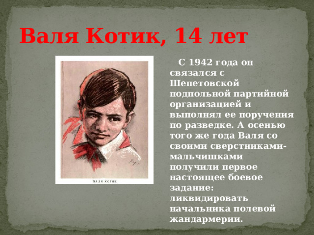 Валя Котик, 14 лет  С 1942 года он связался с Шепетовской подпольной партийной организацией и выполнял ее поручения по разведке. А осенью того же года Валя со своими сверстниками-мальчишками получили первое настоящее боевое задание: ликвидировать начальника полевой жандармерии. 