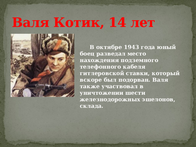 Валя Котик, 14 лет    В октябре 1943 года юный боец разведал место нахождения подземного телефонного кабеля гитлеровской ставки, который вскоре был подорван. Валя также участвовал в уничтожении шести железнодорожных эшелонов, склада. 