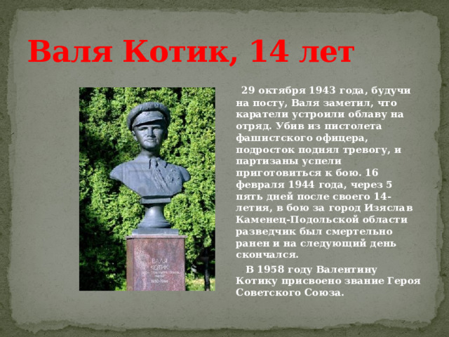 Валя Котик, 14 лет  29 октября 1943 года, будучи на посту, Валя заметил, что каратели устроили облаву на отряд. Убив из пистолета фашистского офицера, подросток поднял тревогу, и партизаны успели приготовиться к бою. 16 февраля 1944 года, через 5 пять дней после своего 14-летия, в бою за город Изяслав Каменец-Подольской области разведчик был смертельно ранен и на следующий день скончался.  В 1958 году Валентину Котику присвоено звание Героя Советского Союза.  