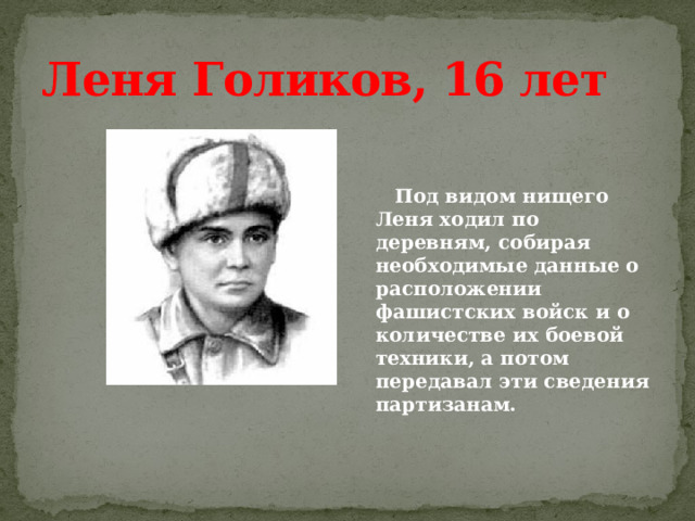 Леня Голиков, 16 лет    Под видом нищего Леня ходил по деревням, собирая необходимые данные о расположении фашистских войск и о количестве их боевой техники, а потом передавал эти сведения партизанам. 