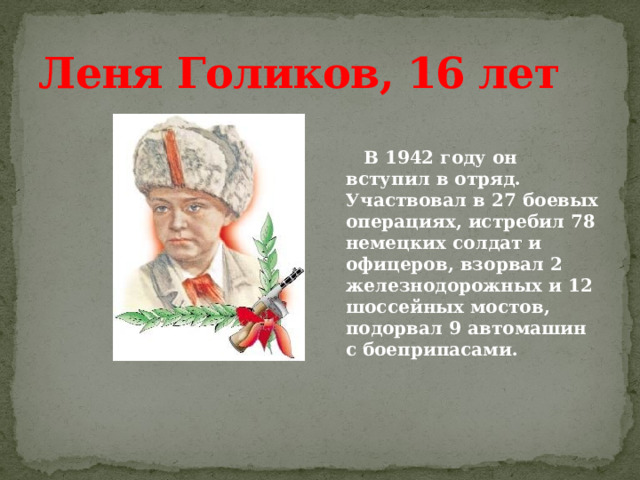 Леня Голиков, 16 лет    В 1942 году он вступил в отряд. Участвовал в 27 боевых операциях, истребил 78 немецких солдат и офицеров, взорвал 2 железнодорожных и 12 шоссейных мостов, подорвал 9 автомашин с боеприпасами.  