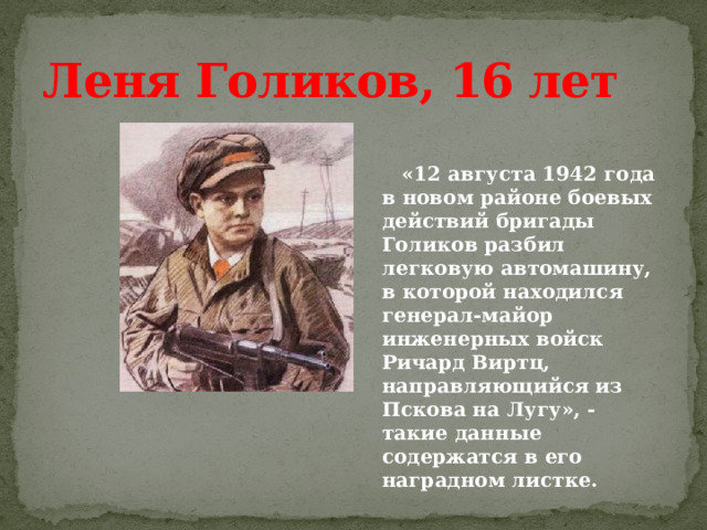 Леня Голиков, 16 лет    «12 августа 1942 года в новом районе боевых действий бригады Голиков разбил легковую автомашину, в которой находился генерал-майор инженерных войск Ричард Виртц, направляющийся из Пскова на Лугу», - такие данные содержатся в его наградном листке.  