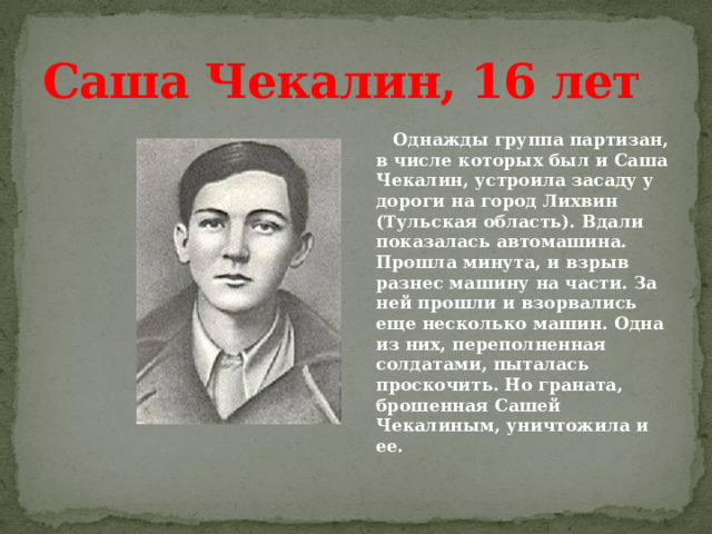 Саша Чекалин, 16 лет  Однажды группа партизан, в числе которых был и Саша Чекалин, устроила засаду у дороги на город Лихвин (Тульская область). Вдали показалась автомашина. Прошла минута, и взрыв разнес машину на части. За ней прошли и взорвались еще несколько машин. Одна из них, переполненная солдатами, пыталась проскочить. Но граната, брошенная Сашей Чекалиным, уничтожила и ее. 