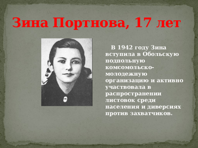 Зина Портнова, 17 лет   В 1942 году Зина вступила в Обольскую подпольную комсомольско-молодежную организацию и активно участвовала в распространении листовок среди населения и диверсиях против захватчиков. 