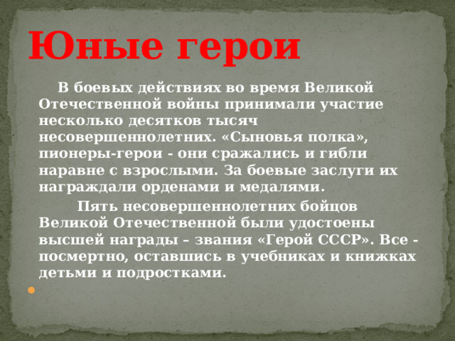 Юные герои     В боевых действиях во время Великой Отечественной войны принимали участие несколько десятков тысяч несовершеннолетних. «Сыновья полка», пионеры-герои - они сражались и гибли наравне с взрослыми. За боевые заслуги их награждали орденами и медалями.     Пять несовершеннолетних бойцов Великой Отечественной были удостоены высшей награды – звания «Герой СССР». Все - посмертно, оставшись в учебниках и книжках детьми и подростками.   