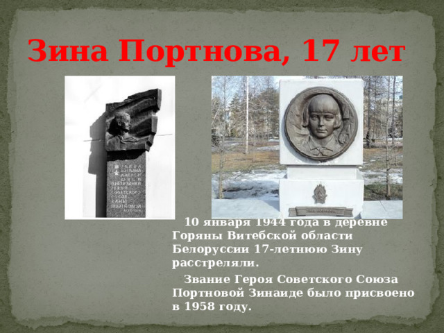 Зина Портнова, 17 лет          10 января 1944 года в деревне Горяны Витебской области Белоруссии 17-летнюю Зину расстреляли.  Звание Героя Советского Союза Портновой Зинаиде было присвоено в 1958 году. 