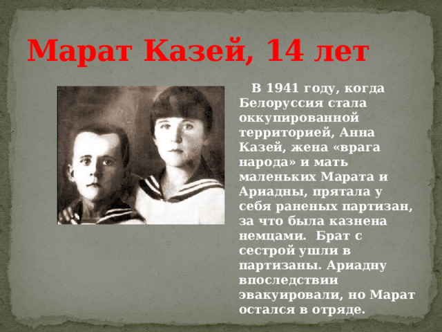 Марат Казей, 14 лет  В 1941 году, когда Белоруссия стала оккупированной территорией, Анна Казей, жена «врага народа» и мать маленьких Марата и Ариадны, прятала у себя раненых партизан, за что была казнена немцами. Брат с сестрой ушли в партизаны. Ариадну впоследствии эвакуировали, но Марат остался в отряде. 