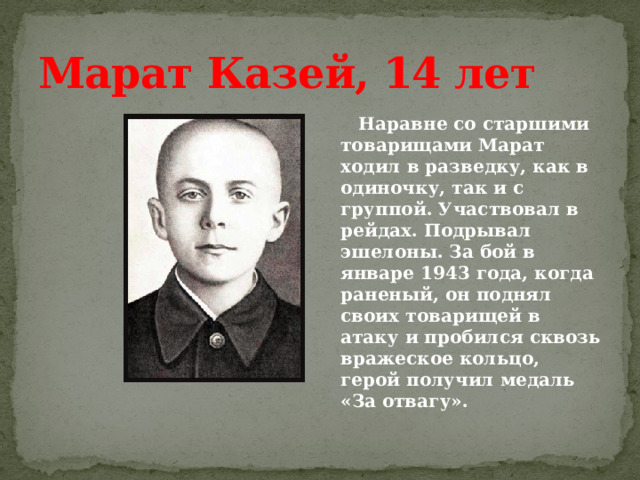 Марат Казей, 14 лет  Наравне со старшими товарищами Марат ходил в разведку, как в одиночку, так и с группой. Участвовал в рейдах. Подрывал эшелоны. За бой в январе 1943 года, когда раненый, он поднял своих товарищей в атаку и пробился сквозь вражеское кольцо, герой получил медаль «За отвагу». 