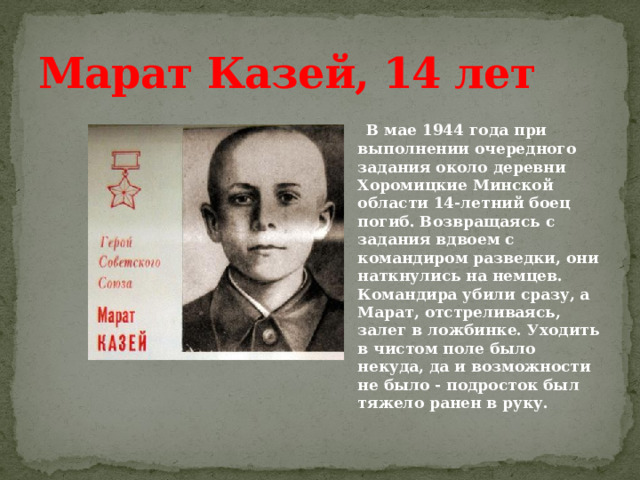 Марат Казей, 14 лет  В мае 1944 года при выполнении очередного задания около деревни Хоромицкие Минской области 14-летний боец погиб. Возвращаясь с задания вдвоем с командиром разведки, они наткнулись на немцев. Командира убили сразу, а Марат, отстреливаясь, залег в ложбинке. Уходить в чистом поле было некуда, да и возможности не было - подросток был тяжело ранен в руку. 