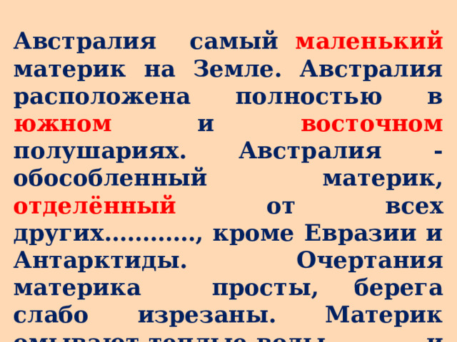 Австралия самый маленький материк на Земле. Австралия расположена полностью в южном и восточном полушариях. Австралия - обособленный материк, отделённый от всех других…………, кроме Евразии и Антарктиды. Очертания материка просты, берега слабо изрезаны. Материк омывают теплые воды …………и ………..океанов. 