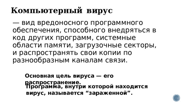 Компьютерный  вирус  — вид вредоносного программного обеспечения, способного внедряться в код других программ, системные области памяти, загрузочные секторы, и распространять свои копии по разнообразным каналам связи. Основная цель вируса — его распространение. Программа, внутри которой находится вирус, называется “зараженной”. 