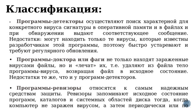 Классификация: •  Программы-детекторы осуществляют поиск характерной для конкретного вируса сигнатуры в оперативной памяти и в файлах и при обнаружении выдают соответствующее сообщение. Недостатки: могут находить только те вирусы, которые известны разработчикам этой программы, поэтому быстро устаревают и требуют регулярного обновления. •  Программы-доктора или фаги не только находят зараженные вирусами файлы, но и «лечат» их, т.е. удаляют из файла тело программы-вируса, возвращая файл в исходное состояние. Недостатки те же, что и у программ-детекторов. •  Программы-ревизоры относятся к самым надежным средствам защиты. Ревизоры запоминают исходное состояние программ, каталогов и системных областей диска тогда, когда компьютер не заражен вирусом, а затем периодически или по желанию пользователя сравнивают текущее состояние с исходным. Обнаруженные изменения выводятся на экран монитора. 